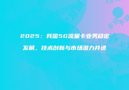 2025:我国5G流量卡业务稳定发展,技术创新与市场潜力并进