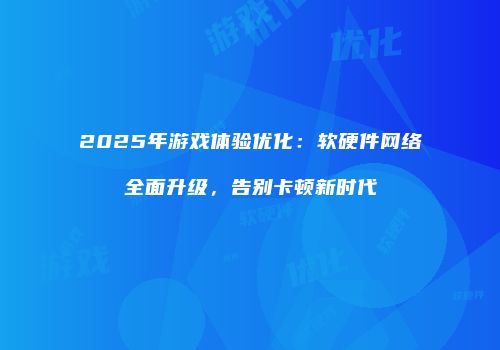 2025年游戏体验优化：软硬件网络全面升级，告别卡顿新时代