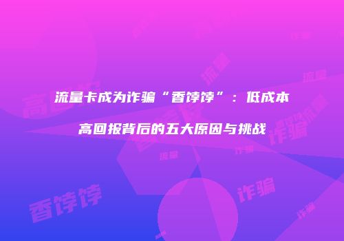 流量卡成为诈骗“香饽饽”:低成本高回报背后的五大原因与挑战
