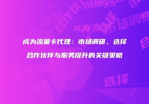 成为流量卡代理:市场调研、选择合作伙伴与服务提升的关键策略