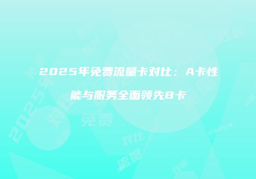 2025年免费流量卡对比：A卡性能与服务全面领先B卡