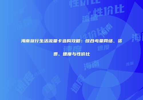 海南旅行生活流量卡选购攻略:综合考量网络、资费、速度与性价比