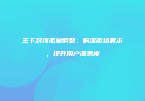 王卡封顶流量调整：响应市场需求，提升用户满意度