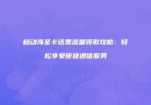 移动海圣卡话费流量领取攻略：轻松享受便捷通信服务