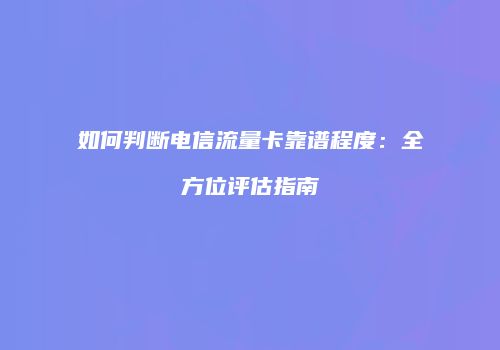 如何判断电信流量卡靠谱程度：全方位评估指南