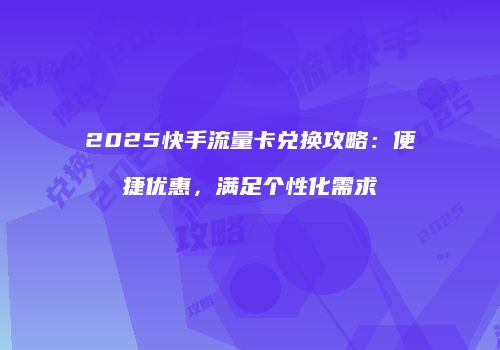 2025快手流量卡兑换攻略：便捷优惠，满足个性化需求