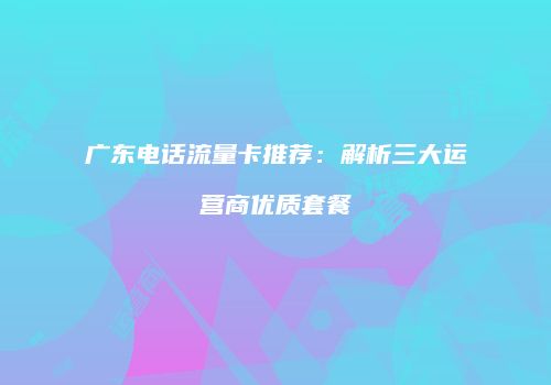 广东电话流量卡推荐:解析三大运营商优质套餐