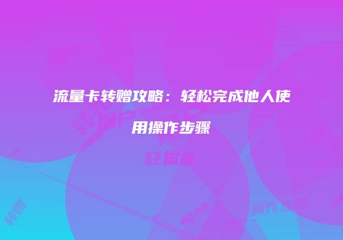流量卡转赠攻略：轻松完成他人使用操作步骤