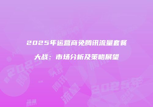 2025年运营商免腾讯流量套餐大战：市场分析及策略展望