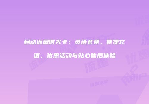 移动流量时光卡:灵活套餐、便捷充值、优惠活动与贴心售后体验