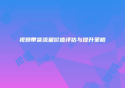 视频带货流量价值评估与提升策略