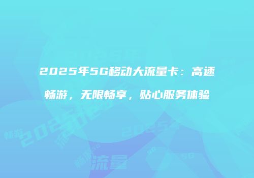2025年5G移动大流量卡：高速畅游，无限畅享，贴心服务体验