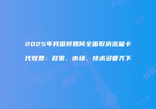 2025年我国将如何全面取消流量卡代收费:政策、市场、技术多管齐下