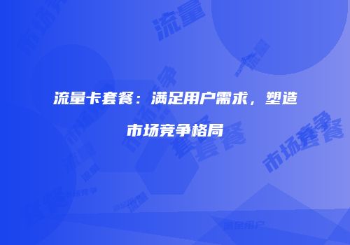 流量卡套餐：满足用户需求，塑造市场竞争格局