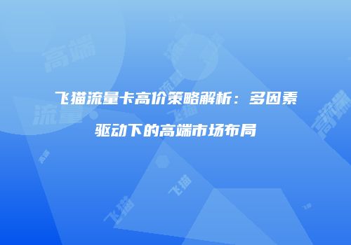 飞猫流量卡高价策略解析：多因素驱动下的高端市场布局