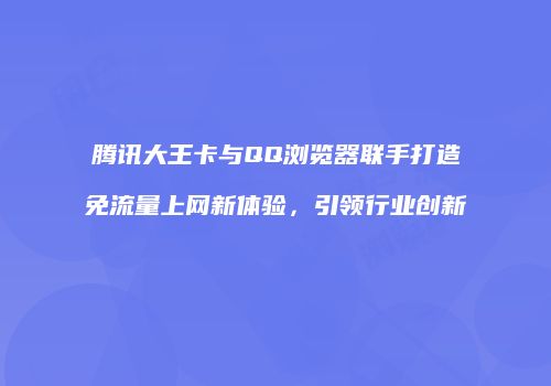 腾讯大王卡与QQ浏览器联手打造免流量上网新体验，引领行业创新