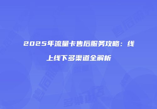 2025年流量卡售后服务攻略：线上线下多渠道全解析