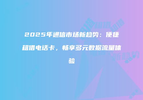 2025年通信市场新趋势：便捷租借电话卡，畅享多元数据流量体验