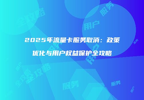 2025年流量卡服务取消：政策优化与用户权益保护全攻略