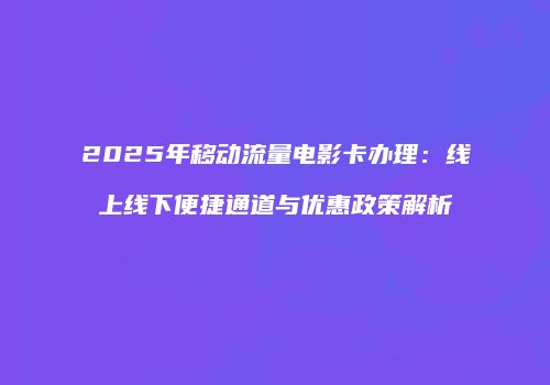 2025年移动流量电影卡办理：线上线下便捷通道与优惠政策解析