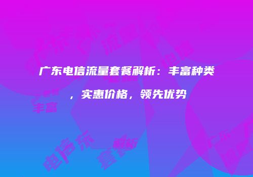 广东电信流量套餐解析：丰富种类，实惠价格，领先优势