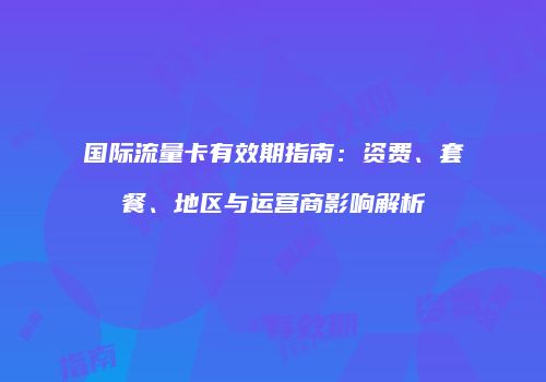 国际流量卡有效期指南:资费、套餐、地区与运营商影响解析