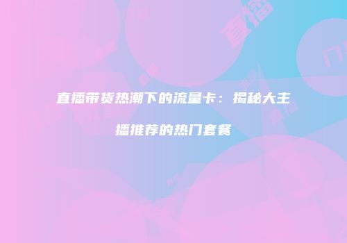 直播带货热潮下的流量卡：揭秘大主播推荐的热门套餐
