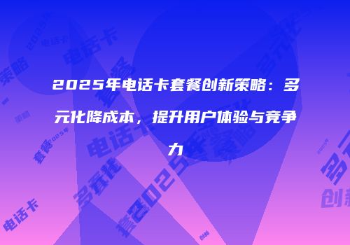 2025年电话卡套餐创新策略：多元化降成本，提升用户体验与竞争力