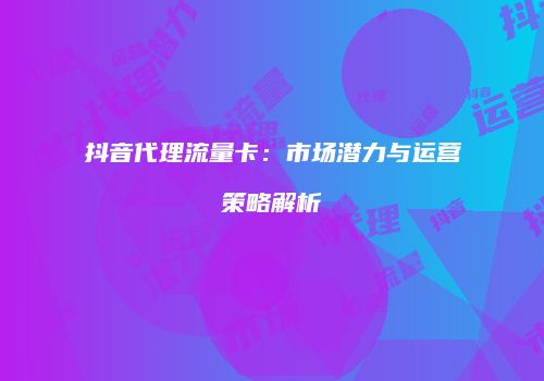 抖音代理流量卡：市场潜力与运营策略解析