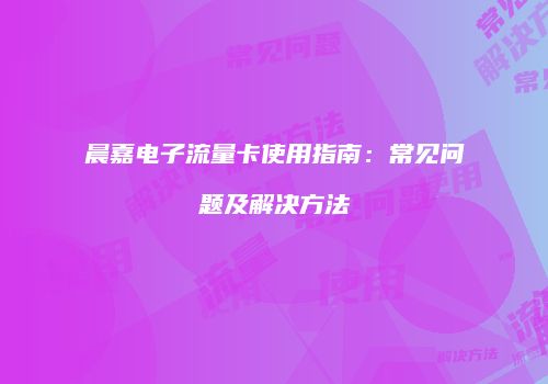 晨嘉电子流量卡使用指南：常见问题及解决方法