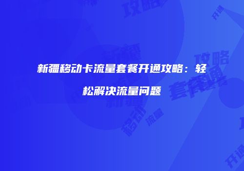 新疆移动卡流量套餐开通攻略：轻松解决流量问题