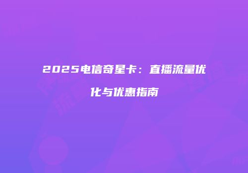 2025电信奇星卡：直播流量优化与优惠指南