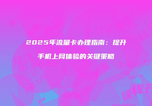 2025年流量卡办理指南：提升手机上网体验的关键策略