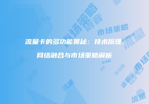 流量卡的多功能奥秘：技术原理、网络融合与市场策略解析