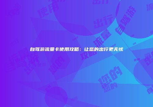 自驾游流量卡使用攻略:让您的出行更无忧