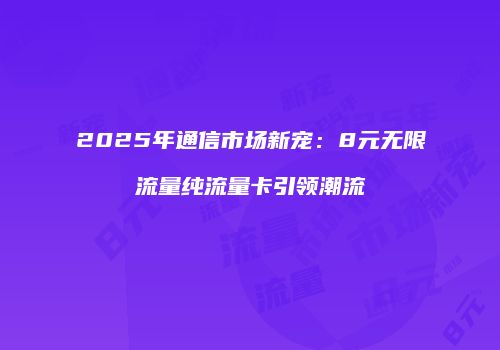 2025年通信市场新宠：8元无限流量纯流量卡引领潮流