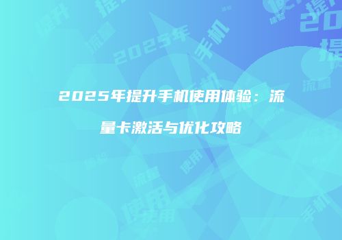 2025年提升手机使用体验：流量卡激活与优化攻略