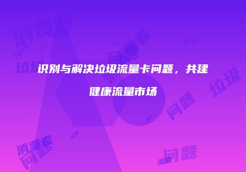 识别与解决垃圾流量卡问题,共建健康流量市场