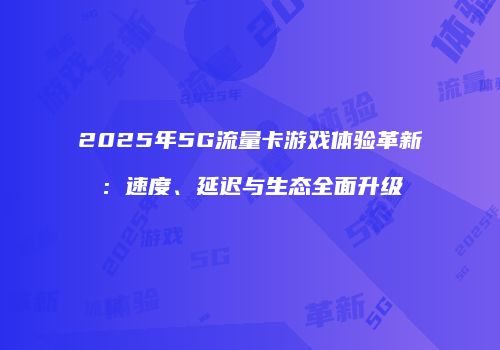 2025年5G流量卡游戏体验革新：速度、延迟与生态全面升级
