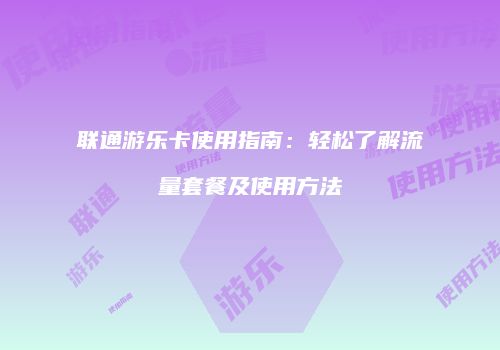 联通游乐卡使用指南：轻松了解流量套餐及使用方法