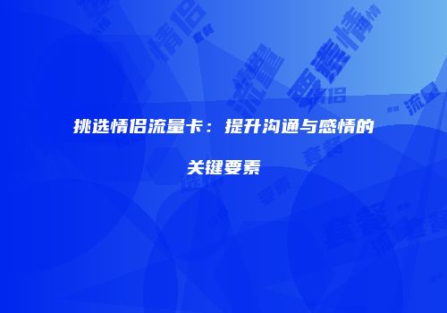 挑选情侣流量卡:提升沟通与感情的关键要素