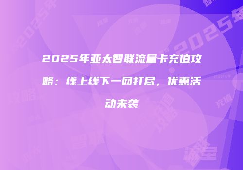 2025年亚太智联流量卡充值攻略:线上线下一网打尽,优惠活动来袭