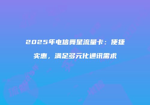 2025年电信舞星流量卡：便捷实惠，满足多元化通讯需求