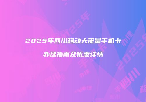2025年四川移动大流量手机卡办理指南及优惠详情
