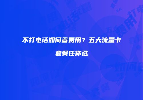 不打电话如何省费用?五大流量卡套餐任你选