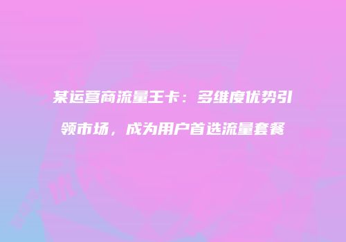 某运营商流量王卡：多维度优势引领市场，成为用户首选流量套餐