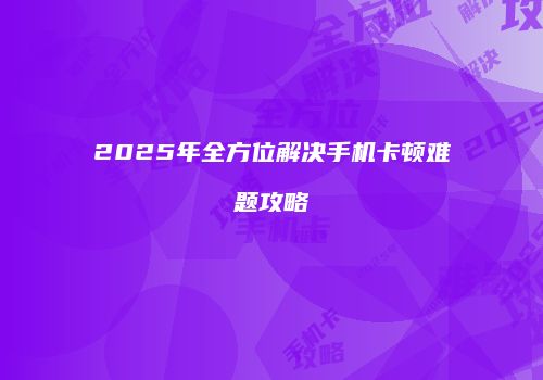 2025年全方位解决手机卡顿难题攻略