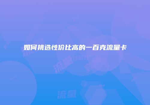 如何挑选性价比高的一百克流量卡