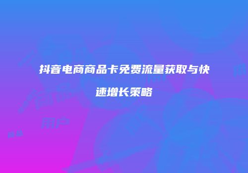 抖音电商商品卡免费流量获取与快速增长策略