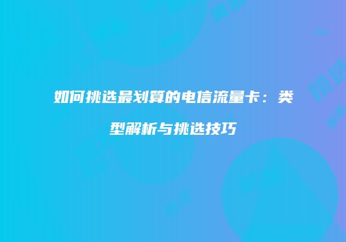 如何挑选最划算的电信流量卡：类型解析与挑选技巧